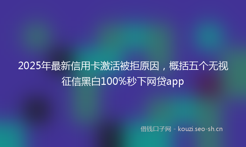 2025年最新信用卡激活被拒原因，概括五个无视征信黑白100%秒下网贷app