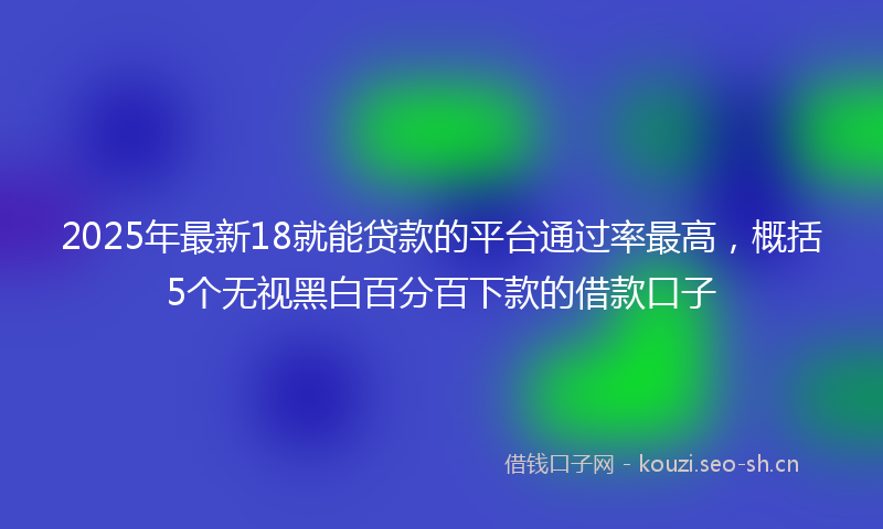2025年最新18就能贷款的平台通过率最高，概括5个无视黑白百分百下款的借款口子