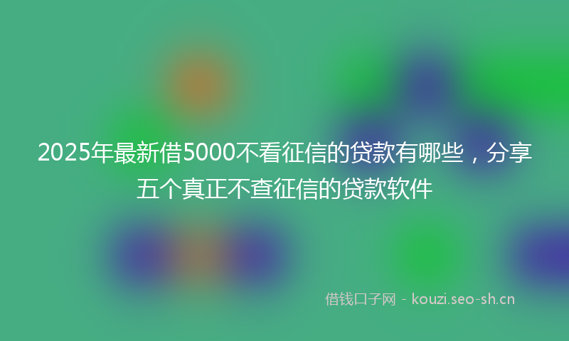 2025年最新借5000不看征信的贷款有哪些，分享五个真正不查征信的贷款软件