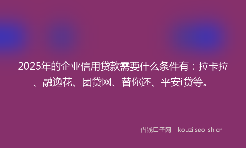 2025年的企业信用贷款需要什么条件有：拉卡拉、融逸花、团贷网、替你还、平安i贷等。