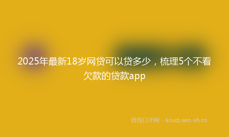 2025年最新18岁网贷可以贷多少，梳理5个不看欠款的贷款app