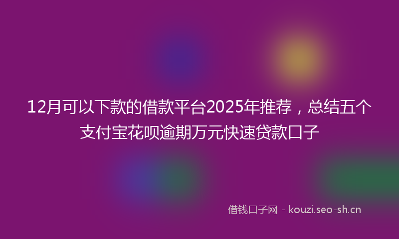 12月可以下款的借款平台2025年推荐，总结五个支付宝花呗逾期万元快速贷款口子