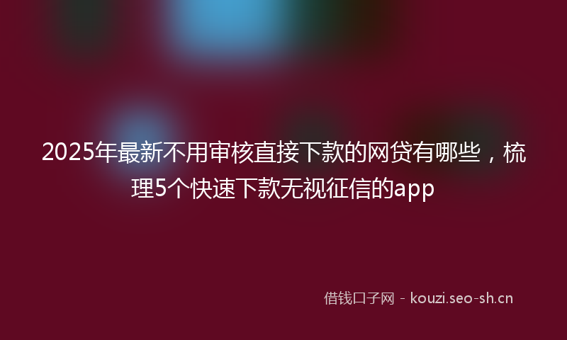 2025年最新不用审核直接下款的网贷有哪些，梳理5个快速下款无视征信的app