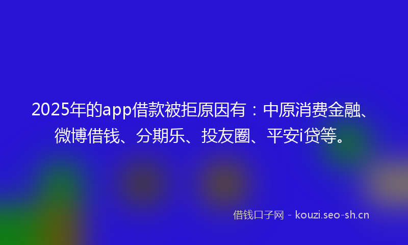 2025年的app借款被拒原因有：中原消费金融、微博借钱、分期乐、投友圈、平安i贷等。