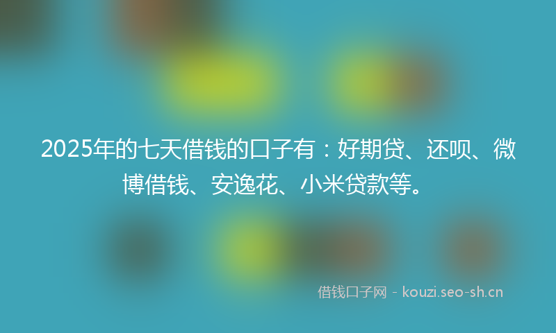 2025年的七天借钱的口子有：好期贷、还呗、微博借钱、安逸花、小米贷款等。
