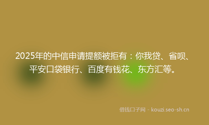 2025年的中信申请提额被拒有：你我贷、省呗、平安口袋银行、百度有钱花、东方汇等。