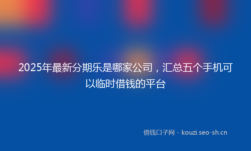 2025年最新分期乐是哪家公司，汇总五个手机可以临时借钱的平台