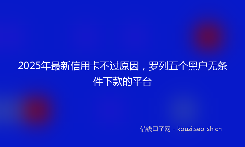 2025年最新信用卡不过原因，罗列五个黑户无条件下款的平台