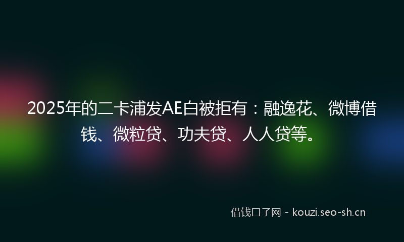 2025年的二卡浦发AE白被拒有：融逸花、微博借钱、微粒贷、功夫贷、人人贷等。