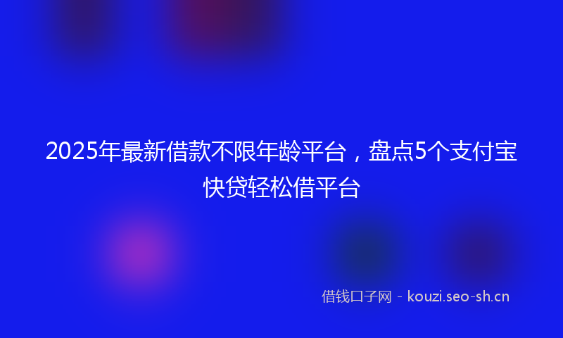2025年最新借款不限年龄平台，盘点5个支付宝快贷轻松借平台