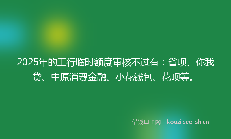 2025年的工行临时额度审核不过有：省呗、你我贷、中原消费金融、小花钱包、花呗等。