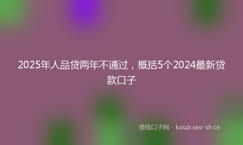 2025年人品贷两年不通过，概括5个2024最新贷款口子