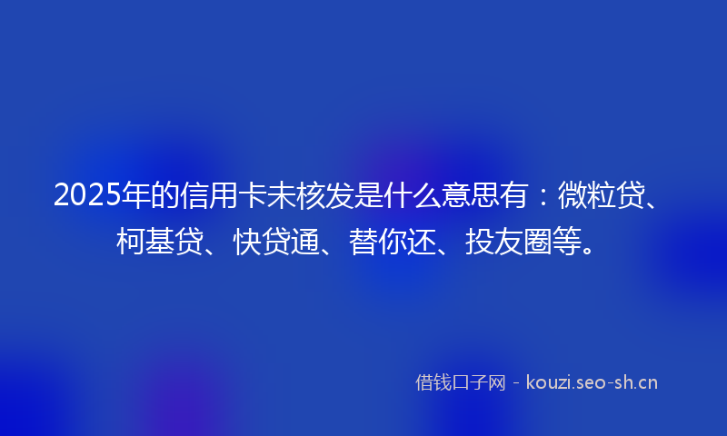 2025年的信用卡未核发是什么意思有：微粒贷、柯基贷、快贷通、替你还、投友圈等。
