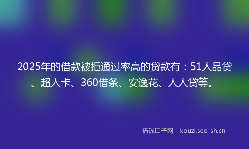2025年的借款被拒通过率高的贷款有：51人品贷、超人卡、360借条、安逸花、人人贷等。