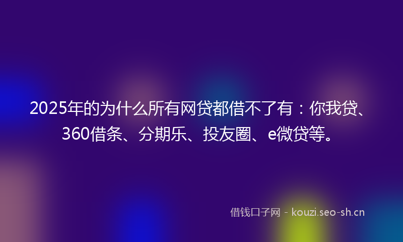 2025年的为什么所有网贷都借不了有：你我贷、360借条、分期乐、投友圈、e微贷等。