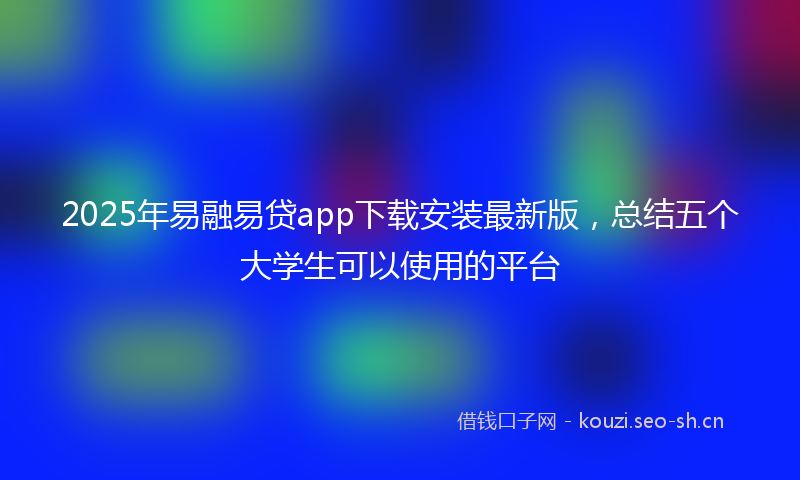 2025年易融易贷app下载安装最新版，总结五个大学生可以使用的平台