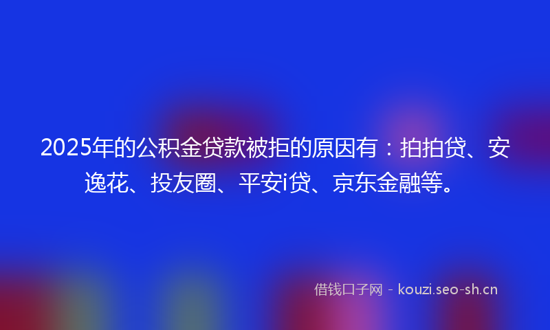2025年的公积金贷款被拒的原因有：拍拍贷、安逸花、投友圈、平安i贷、京东金融等。