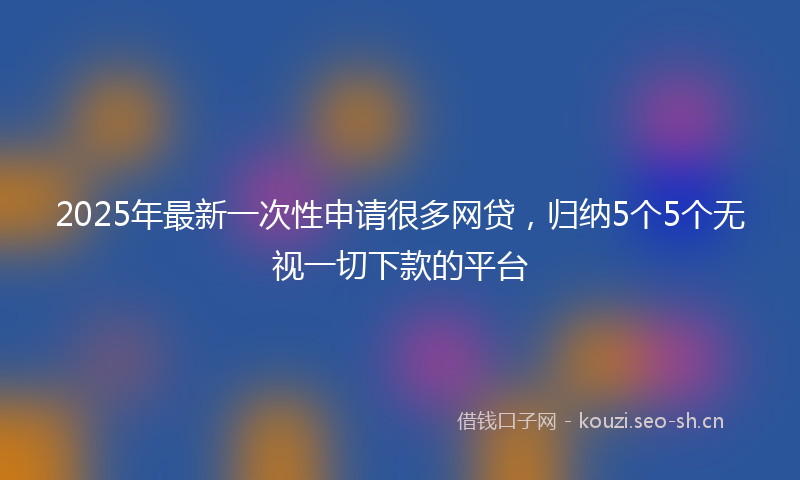 2025年最新一次性申请很多网贷，归纳5个5个无视一切下款的平台
