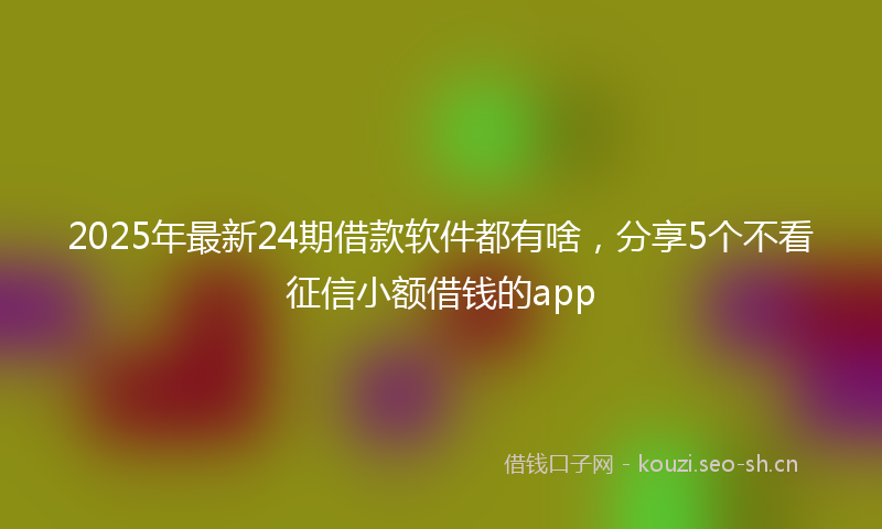 2025年最新24期借款软件都有啥，分享5个不看征信小额借钱的app