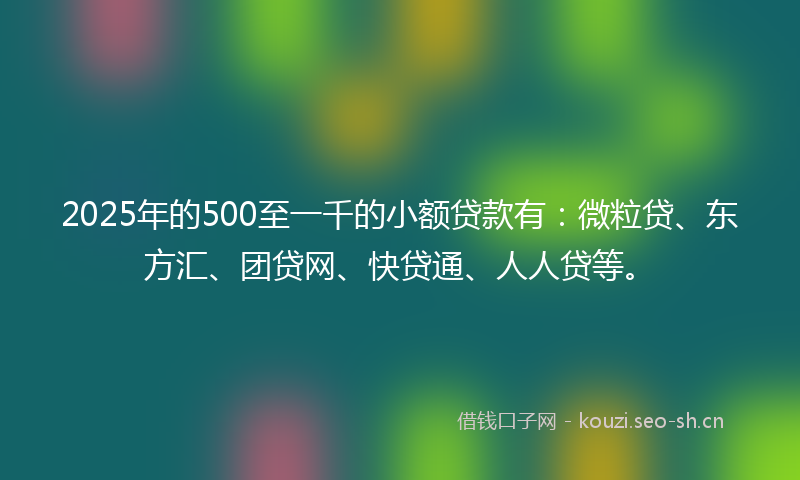 2025年的500至一千的小额贷款有：微粒贷、东方汇、团贷网、快贷通、人人贷等。