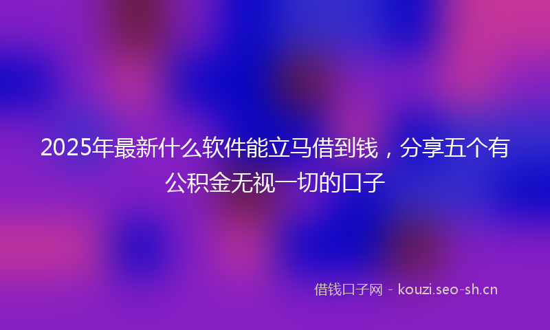 2025年最新什么软件能立马借到钱,分享五个有公积金无视一切的口子