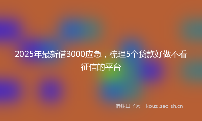 2025年最新借3000应急，梳理5个贷款好做不看征信的平台