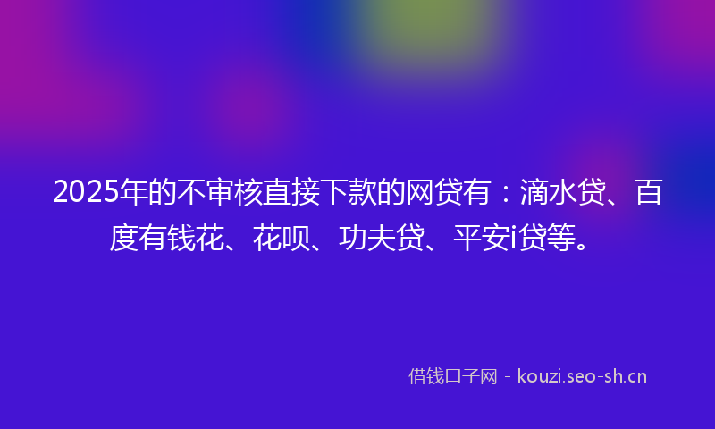 2025年的不审核直接下款的网贷有：滴水贷、百度有钱花、花呗、功夫贷、平安i贷等。