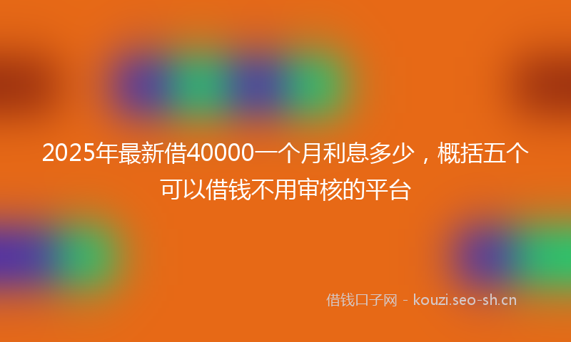 2025年最新借40000一个月利息多少，概括五个可以借钱不用审核的平台