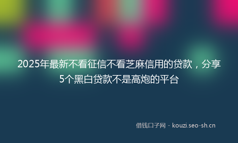 2025年最新不看征信不看芝麻信用的贷款，分享5个黑白贷款不是高炮的平台