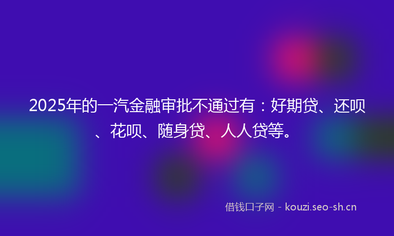 2025年的一汽金融审批不通过有：好期贷、还呗、花呗、随身贷、人人贷等。