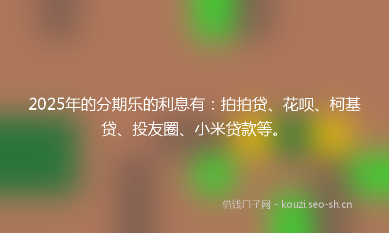 2025年的分期乐的利息有：拍拍贷、花呗、柯基贷、投友圈、小米贷款等。