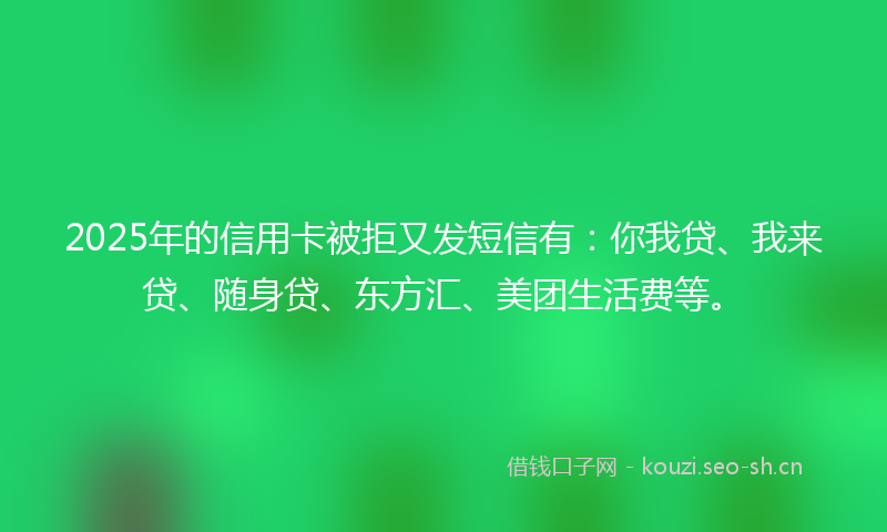 2025年的信用卡被拒又发短信有：你我贷、我来贷、随身贷、东方汇、美团生活费等。