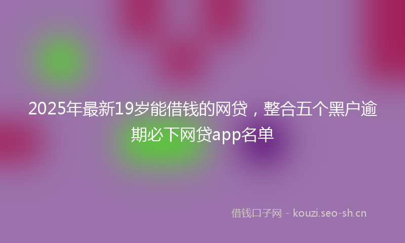 2025年最新19岁能借钱的网贷，整合五个黑户逾期必下网贷app名单