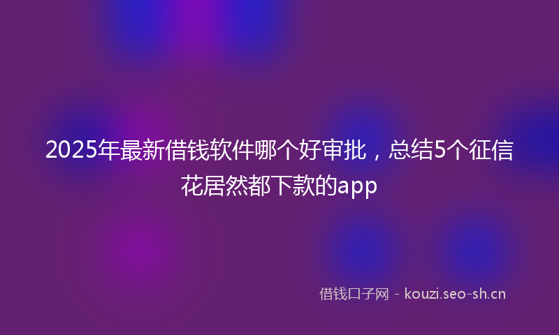 2025年最新借钱软件哪个好审批，总结5个征信花居然都下款的app