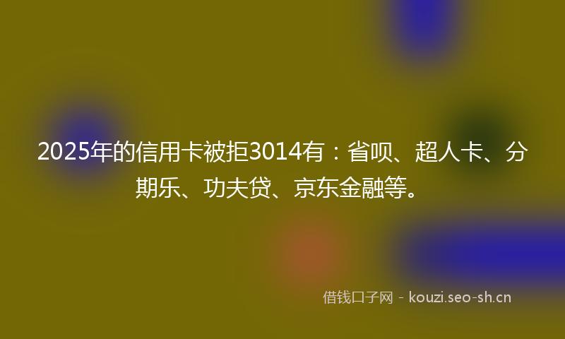 2025年的信用卡被拒3014有：省呗、超人卡、分期乐、功夫贷、京东金融等。