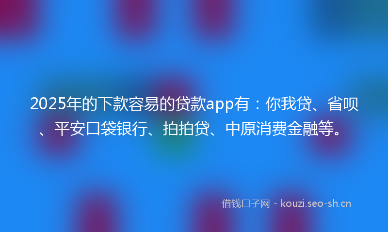 2025年的下款容易的贷款app有：你我贷、省呗、平安口袋银行、拍拍贷、中原消费金融等。