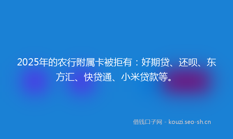 2025年的农行附属卡被拒有：好期贷、还呗、东方汇、快贷通、小米贷款等。