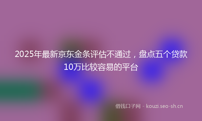 2025年最新京东金条评估不通过，盘点五个贷款10万比较容易的平台