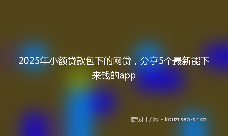 2025年小额贷款包下的网贷，分享5个最新能下来钱的app