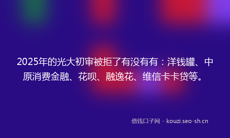 2025年的光大初审被拒了有没有有：洋钱罐、中原消费金融、花呗、融逸花、维信卡卡贷等。
