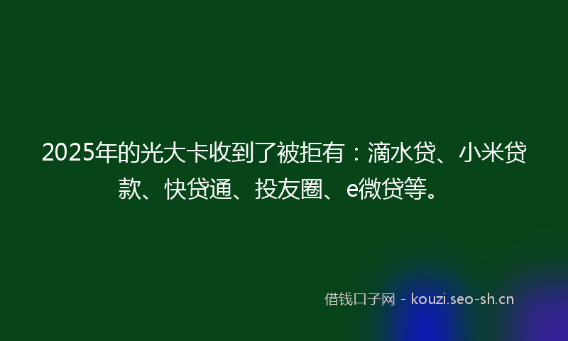 2025年的光大卡收到了被拒有：滴水贷、小米贷款、快贷通、投友圈、e微贷等。