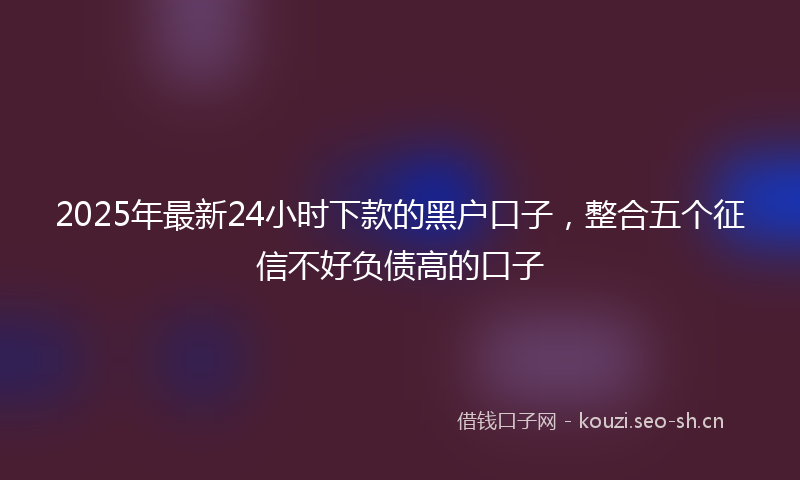 2025年最新24小时下款的黑户口子,整合五个征信不好负债高的口子