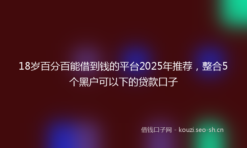 18岁百分百能借到钱的平台2025年推荐，整合5个黑户可以下的贷款口子