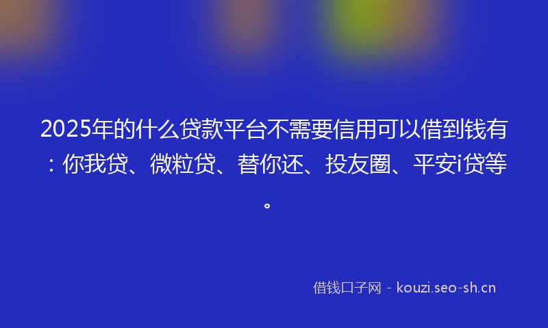 2025年的什么贷款平台不需要信用可以借到钱有：你我贷、微粒贷、替你还、投友圈、平安i贷等。