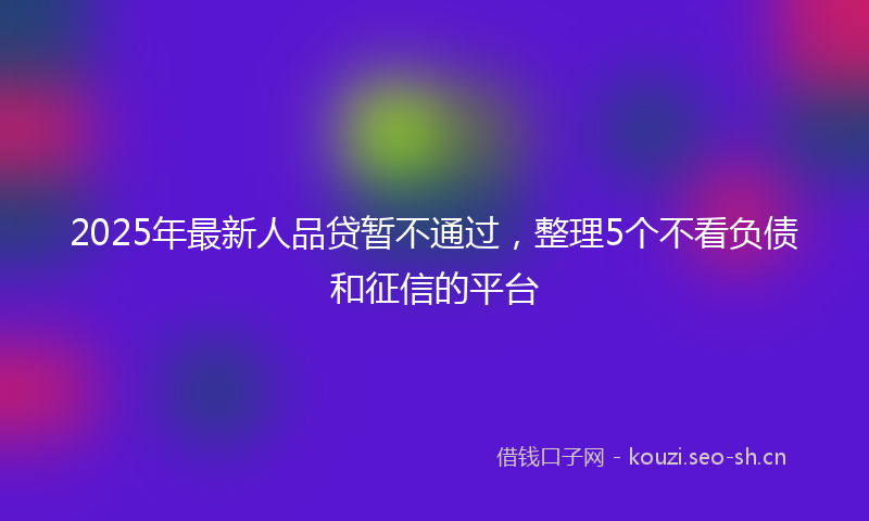2025年最新人品贷暂不通过，整理5个不看负债和征信的平台