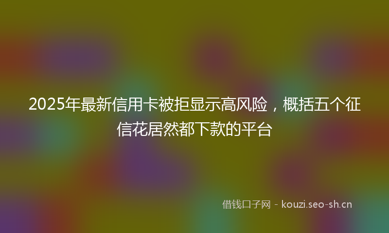 2025年最新信用卡被拒显示高风险，概括五个征信花居然都下款的平台