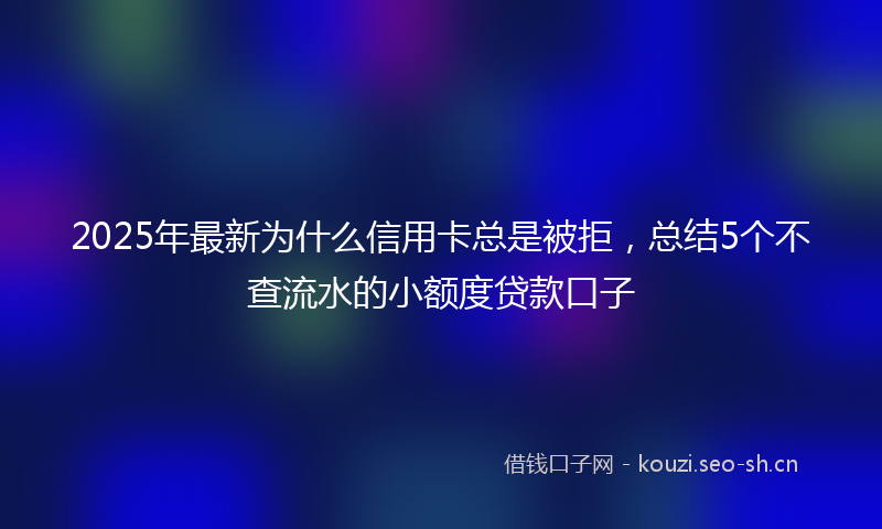 2025年最新为什么信用卡总是被拒，总结5个不查流水的小额度贷款口子