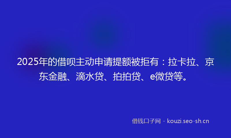 2025年的借呗主动申请提额被拒有：拉卡拉、京东金融、滴水贷、拍拍贷、e微贷等。