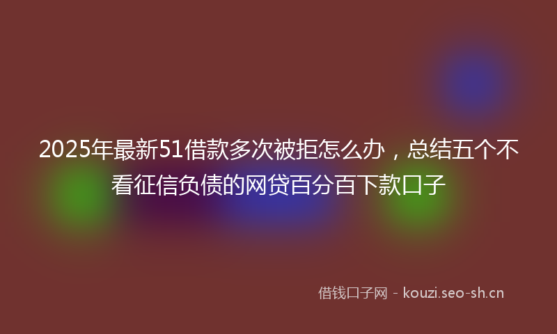 2025年最新51借款多次被拒怎么办，总结五个不看征信负债的网贷百分百下款口子