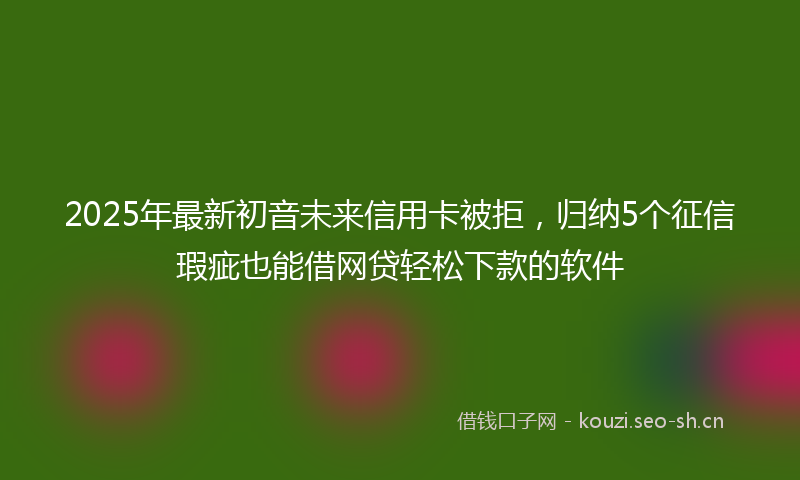 2025年最新初音未来信用卡被拒，归纳5个征信瑕疵也能借网贷轻松下款的软件